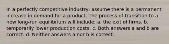 In a perfectly competitive industry, assume there is a permanent increase in demand for a product. The process of transition to a new long-run equilibrium will include: a. the exit of firms. b. temporarily lower production costs. c. Both answers a and b are correct. d. Neither answers a nor b is correct.