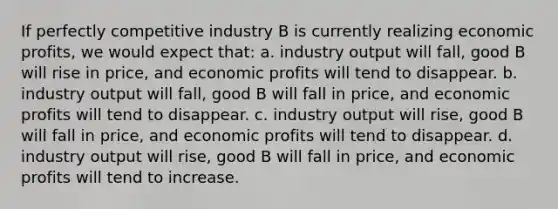 If perfectly competitive industry B is currently realizing economic profits, we would expect that:​ a. ​industry output will fall, good B will rise in price, and economic profits will tend to disappear. b. ​industry output will fall, good B will fall in price, and economic profits will tend to disappear. c. ​industry output will rise, good B will fall in price, and economic profits will tend to disappear. d. ​industry output will rise, good B will fall in price, and economic profits will tend to increase.