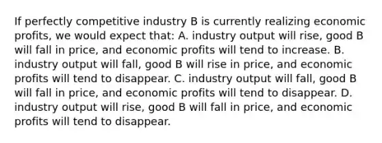 If perfectly competitive industry B is currently realizing economic profits, we would expect that: A. industry output will rise, good B will fall in price, and economic profits will tend to increase. B. industry output will fall, good B will rise in price, and economic profits will tend to disappear. C. industry output will fall, good B will fall in price, and economic profits will tend to disappear. D. industry output will rise, good B will fall in price, and economic profits will tend to disappear.