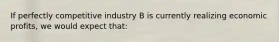 If perfectly competitive industry B is currently realizing economic profits, we would expect that: