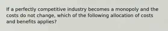 If a perfectly competitive industry becomes a monopoly and the costs do not​ change, which of the following allocation of costs and benefits​ applies?