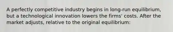 A perfectly competitive industry begins in long-run equilibrium, but a technological innovation lowers the firms' costs. After the market adjusts, relative to the original equilibrium: