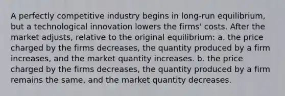 A perfectly competitive industry begins in long-run equilibrium, but a technological innovation lowers the firms' costs. After the market adjusts, relative to the original equilibrium: a. the price charged by the firms decreases, the quantity produced by a firm increases, and the market quantity increases. b. the price charged by the firms decreases, the quantity produced by a firm remains the same, and the market quantity decreases.