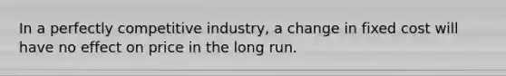 In a perfectly competitive industry, a change in fixed cost will have no effect on price in the long run.