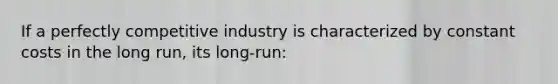 If a perfectly competitive industry is characterized by constant costs in the long run, its long-run: