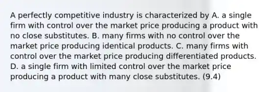 A perfectly competitive industry is characterized by A. a single firm with control over the market price producing a product with no close substitutes. B. many firms with no control over the market price producing identical products. C. many firms with control over the market price producing differentiated products. D. a single firm with limited control over the market price producing a product with many close substitutes. (9.4)