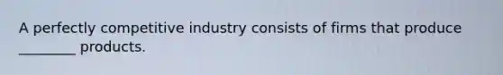 A perfectly competitive industry consists of firms that produce ________ products.