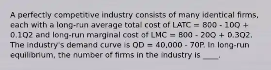 A perfectly competitive industry consists of many identical firms, each with a long-run average total cost of LATC = 800 - 10Q + 0.1Q2 and long-run marginal cost of LMC = 800 - 20Q + 0.3Q2. The industry's demand curve is QD = 40,000 - 70P. In long-run equilibrium, the number of firms in the industry is ____.