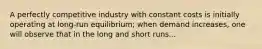 A perfectly competitive industry with constant costs is initially operating at long-run equilibrium; when demand increases, one will observe that in the long and short runs...