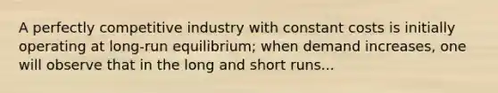 A perfectly competitive industry with constant costs is initially operating at long-run equilibrium; when demand increases, one will observe that in the long and short runs...