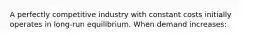 A perfectly competitive industry with constant costs initially operates in long-run equilibrium. When demand increases: