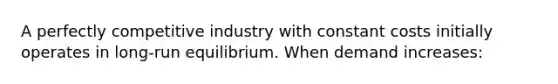 A perfectly competitive industry with constant costs initially operates in long-run equilibrium. When demand increases: