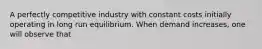 A perfectly competitive industry with constant costs initially operating in long run equilibrium. When demand increases, one will observe that