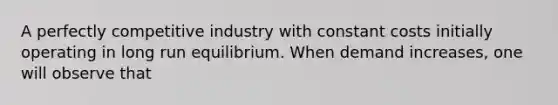 A perfectly competitive industry with constant costs initially operating in long run equilibrium. When demand increases, one will observe that