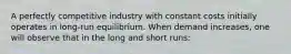 A perfectly competitive industry with constant costs initially operates in long-run equilibrium. When demand increases, one will observe that in the long and short runs: