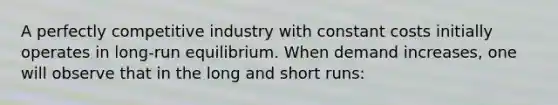 A perfectly competitive industry with constant costs initially operates in long-run equilibrium. When demand increases, one will observe that in the long and short runs: