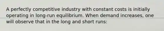 A perfectly competitive industry with constant costs is initially operating in long-run equilibrium. When demand increases, one will observe that in the long and short runs: