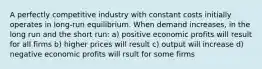 A perfectly competitive industry with constant costs initially operates in long-run equilibrium. When demand increases, in the long run and the short run: a) positive economic profits will result for all firms b) higher prices will result c) output will increase d) negative economic profits will rsult for some firms