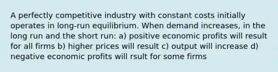 A perfectly competitive industry with constant costs initially operates in long-run equilibrium. When demand increases, in the long run and the short run: a) positive economic profits will result for all firms b) higher prices will result c) output will increase d) negative economic profits will rsult for some firms