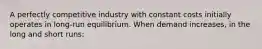 A perfectly competitive industry with constant costs initially operates in long-run equilibrium. When demand increases, in the long and short runs: