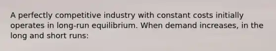 A perfectly competitive industry with constant costs initially operates in long-run equilibrium. When demand increases, in the long and short runs: