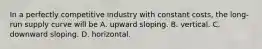 In a perfectly competitive industry with constant​ costs, the​ long-run supply curve will be A. upward sloping. B. vertical. C. downward sloping. D. horizontal.