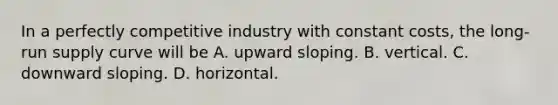 In a perfectly competitive industry with constant​ costs, the​ long-run supply curve will be A. upward sloping. B. vertical. C. downward sloping. D. horizontal.