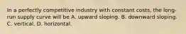 In a perfectly competitive industry with constant​ costs, the​ long-run supply curve will be A. upward sloping. B. downward sloping. C. vertical. D. horizontal.