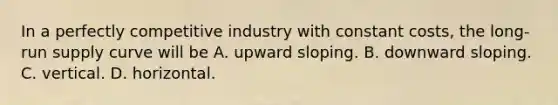 In a perfectly competitive industry with constant​ costs, the​ long-run supply curve will be A. upward sloping. B. downward sloping. C. vertical. D. horizontal.