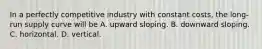 In a perfectly competitive industry with constant​ costs, the​ long-run supply curve will be A. upward sloping. B. downward sloping. C. horizontal. D. vertical.