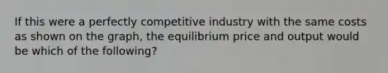 If this were a perfectly competitive industry with the same costs as shown on the graph, the equilibrium price and output would be which of the following?