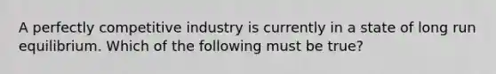 A perfectly competitive industry is currently in a state of long run equilibrium. Which of the following must be true?