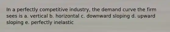 In a perfectly competitive industry, the demand curve the firm sees is a. vertical b. horizontal c. downward sloping d. upward sloping e. perfectly inelastic