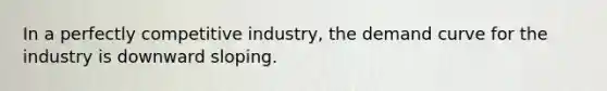 In a perfectly competitive industry, the demand curve for the industry is downward sloping.