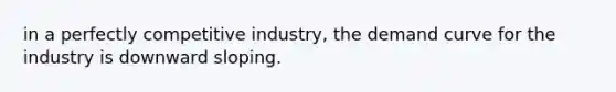 in a perfectly competitive industry, the demand curve for the industry is downward sloping.