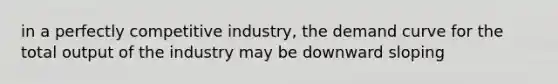 in a perfectly competitive industry, the demand curve for the total output of the industry may be downward sloping