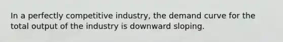 In a perfectly competitive industry, the demand curve for the total output of the industry is downward sloping.