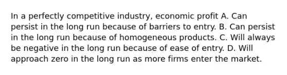 In a perfectly competitive industry, economic profit A. Can persist in the long run because of barriers to entry. B. Can persist in the long run because of homogeneous products. C. Will always be negative in the long run because of ease of entry. D. Will approach zero in the long run as more firms enter the market.