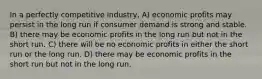 In a perfectly competitive industry, A) economic profits may persist in the long run if consumer demand is strong and stable. B) there may be economic profits in the long run but not in the short run. C) there will be no economic profits in either the short run or the long run. D) there may be economic profits in the short run but not in the long run.