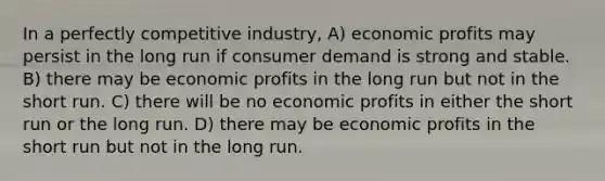 In a perfectly competitive industry, A) economic profits may persist in the long run if consumer demand is strong and stable. B) there may be economic profits in the long run but not in the short run. C) there will be no economic profits in either the short run or the long run. D) there may be economic profits in the short run but not in the long run.