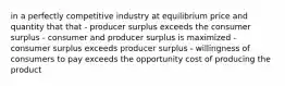 in a perfectly competitive industry at equilibrium price and quantity that that - producer surplus exceeds the consumer surplus - consumer and producer surplus is maximized - consumer surplus exceeds producer surplus - willingness of consumers to pay exceeds the opportunity cost of producing the product