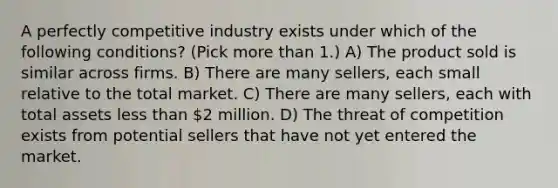 A perfectly competitive industry exists under which of the following conditions? (Pick more than 1.) A) The product sold is similar across firms. B) There are many sellers, each small relative to the total market. C) There are many sellers, each with total assets less than 2 million. D) The threat of competition exists from potential sellers that have not yet entered the market.