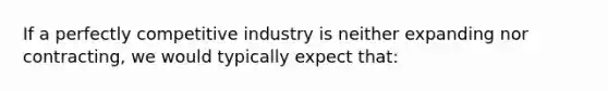 If a perfectly competitive industry is neither expanding nor contracting, we would typically expect that: