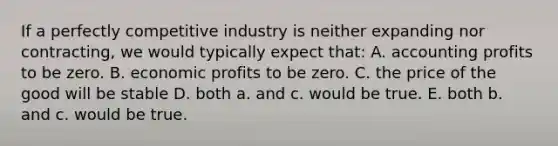 If a perfectly competitive industry is neither expanding nor contracting, we would typically expect that: A. accounting profits to be zero. B. economic profits to be zero. C. the price of the good will be stable D. both a. and c. would be true. E. both b. and c. would be true.