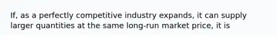 If, as a perfectly competitive industry expands, it can supply larger quantities at the same long-run market price, it is