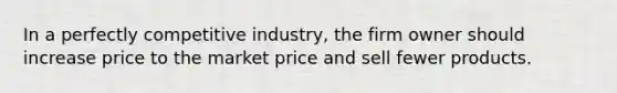 In a perfectly competitive industry, the firm owner should increase price to the market price and sell fewer products.