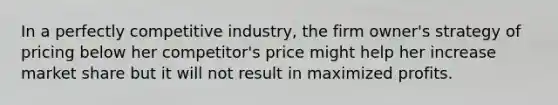 In a perfectly competitive industry, the firm owner's strategy of pricing below her competitor's price might help her increase market share but it will not result in maximized profits.