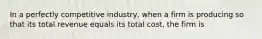 In a perfectly competitive industry, when a firm is producing so that its total revenue equals its total cost, the firm is