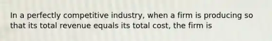 In a perfectly competitive industry, when a firm is producing so that its total revenue equals its total cost, the firm is