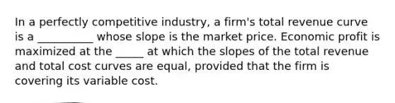 In a perfectly competitive industry, a firm's total revenue curve is a __________ whose slope is the market price. Economic profit is maximized at the _____ at which the slopes of the total revenue and total cost curves are equal, provided that the firm is covering its variable cost.